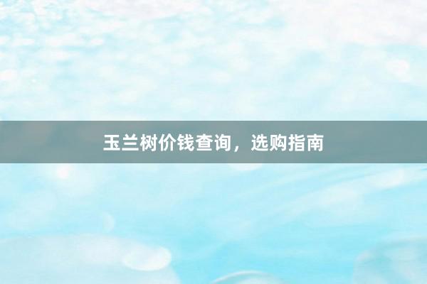 玉兰树价钱查询，选购指南