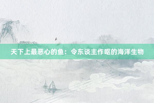 天下上最恶心的鱼：令东谈主作呕的海洋生物