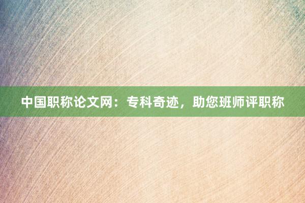 中国职称论文网：专科奇迹，助您班师评职称